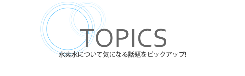 TOPICS 水素水について気になる話題をピックアップ！